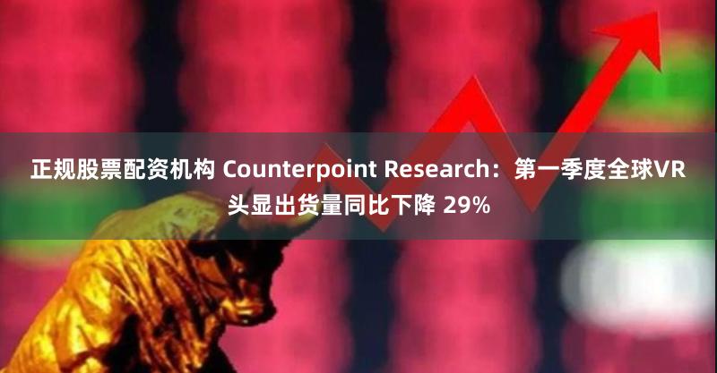 正规股票配资机构 Counterpoint Research：第一季度全球VR头显出货量同比下降 29%