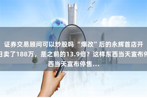 证券交易顾问可以炒股吗 “爆改”后的永辉首店开业首日卖了188万，是之前的13.9倍？这样东西当天宣布停售…