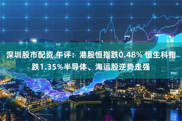 深圳股市配资 午评：港股恒指跌0.48% 恒生科指跌1.35%半导体、海运股逆势走强