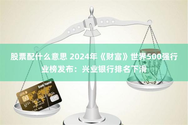 股票配什么意思 2024年《财富》世界500强行业榜发布：兴业银行排名下滑