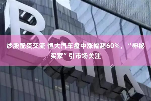 炒股配资交流 恒大汽车盘中涨幅超60%，“神秘买家”引市场关注