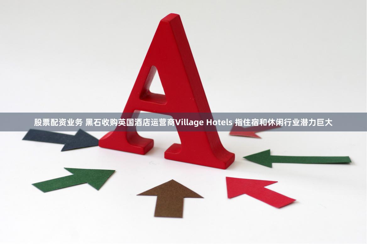 股票配资业务 黑石收购英国酒店运营商Village Hotels 指住宿和休闲行业潜力巨大