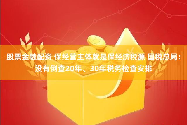 股票金融配资 保经营主体就是保经济税源 国税总局：没有倒查20年、30年税务检查安排