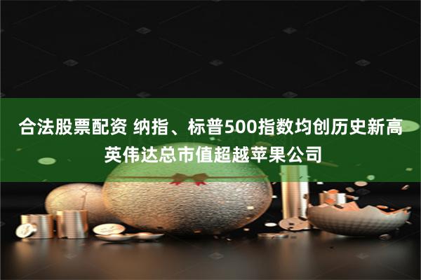 合法股票配资 纳指、标普500指数均创历史新高 英伟达总市值超越苹果公司