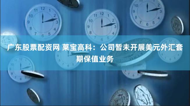 广东股票配资网 莱宝高科：公司暂未开展美元外汇套期保值业务