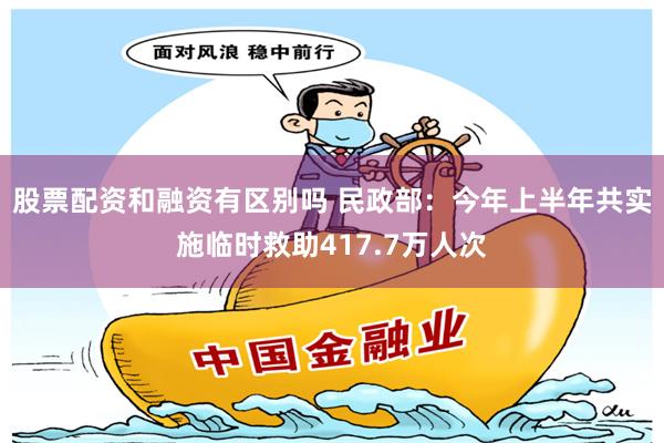 股票配资和融资有区别吗 民政部：今年上半年共实施临时救助417.7万人次