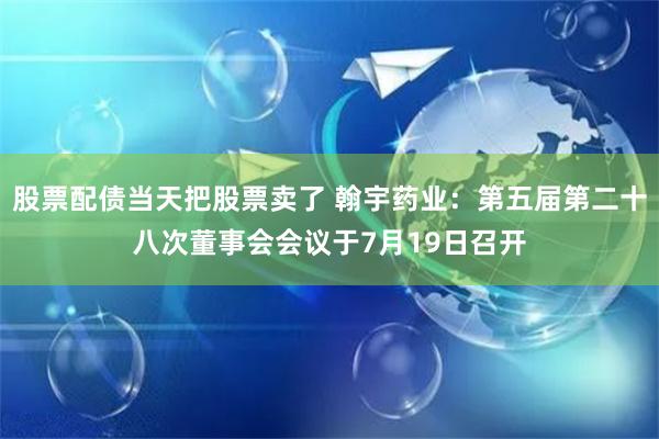 股票配债当天把股票卖了 翰宇药业：第五届第二十八次董事会会议于7月19日召开