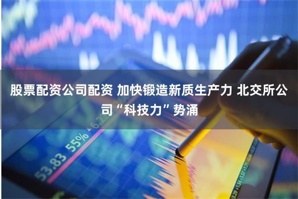 股票配资公司配资 加快锻造新质生产力 北交所公司“科技力”势涌