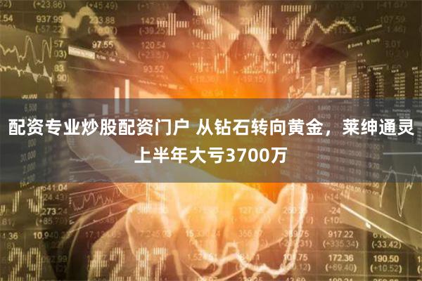 配资专业炒股配资门户 从钻石转向黄金，莱绅通灵上半年大亏3700万