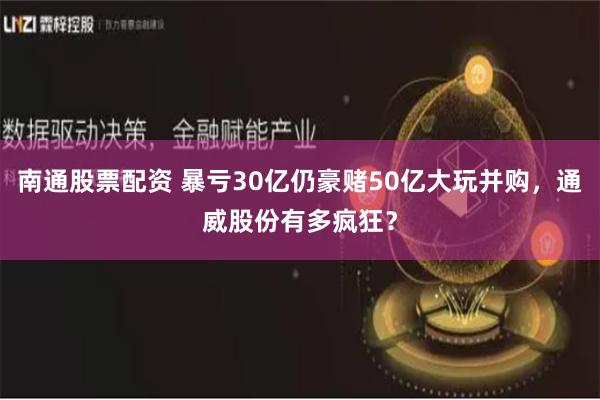 南通股票配资 暴亏30亿仍豪赌50亿大玩并购，通威股份有多疯狂？